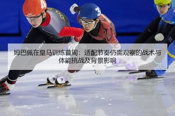 姆巴佩在皇马训练首周：适配节奏仍需观察的战术与体能挑战及背景影响