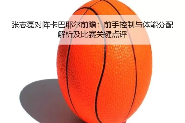 张志磊对阵卡巴耶尔前瞻：前手控制与体能分配解析及比赛关键点评