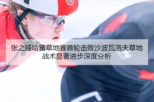张之臻哈雷草地赛首轮击败沙波瓦洛夫草地战术显著进步深度分析